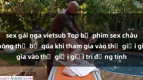 sex gái nga vietsub Top bộ phim sex châu âu nổi tiếng không thể bỏ qua khi tham gia vào thế giới giải trí đồng tính