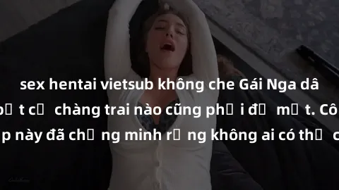 sex hentai vietsub không che Gái Nga dâm đãng khiến tim bất cứ chàng trai nào cũng phải đỏ mặt. Cô gái xinh đẹp này đã chứng minh rằng không ai có thể cưỡng lại khi cô làm tình đắm say.