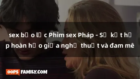 sex bạo lực Phim sex Pháp - Sự kết hợp hoàn hảo giữa nghệ thuật và đam mê