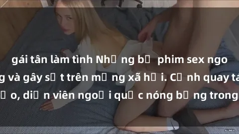 gái tân làm tình Những bộ phim sex ngoại quốc nổi tiếng và gây sốt trên mạng xã hội. Cảnh quay táo bạo, diễn viên ngoại quốc nóng bỏng trong các tác phẩm đỉnh cao.