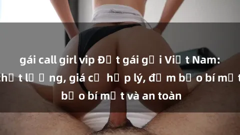gái call girl vip Đặt gái gọi Việt Nam: Dịch vụ chất lượng, giá cả hợp lý, đảm bảo bí mật và an toàn
