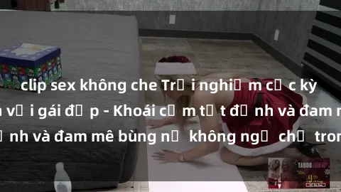 clip sex không che Trải nghiệm cực kỳ thú vị khi làm tình với gái đẹp - Khoái cảm tột đỉnh và đam mê bùng nổ không ngờ chỉ trong một đêm!