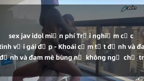 sex jav idol miễn phí Trải nghiệm cực kỳ thú vị khi làm tình với gái đẹp - Khoái cảm tột đỉnh và đam mê bùng nổ không ngờ chỉ trong một đêm!