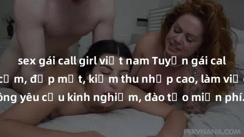 sex gái call girl việt nam Tuyển gái call girl Việt Nam gợi cảm, đẹp mắt, kiếm thu nhập cao, làm việc linh hoạt, không yêu cầu kinh nghiệm, đào tạo miễn phí. Liên hệ ngay để biết thêm chi tiết!