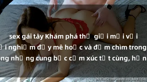 sex gái tây Khám phá thế giới mới với sex người lớn: trải nghiệm đầy mê hoặc và đắm chìm trong những cung bậc cảm xúc tột cùng, hứng khởi và cuốn hút.