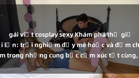 gái việt cosplay sexy Khám phá thế giới mới với sex người lớn: trải nghiệm đầy mê hoặc và đắm chìm trong những cung bậc cảm xúc tột cùng, hứng khởi và cuốn hút.