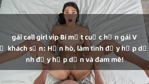gái call girl vip Bí mật cuộc hẹn gái Việt lần đầu ở khách sạn: Hẹn hò, làm tình đầy hấp dẫn và đam mê!