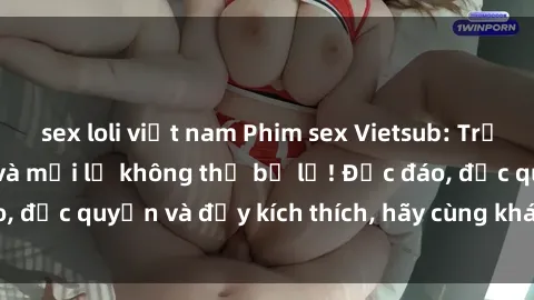sex loli việt nam Phim sex Vietsub: Trải nghiệm hấp dẫn và mới lạ không thể bỏ lỡ! Độc đáo, độc quyền và đầy kích thích, hãy cùng khám phá ngay!