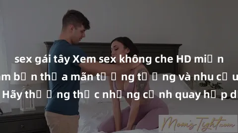 sex gái tây Xem sex không che HD miễn phí đảm bảo sẽ làm bạn thỏa mãn tưởng tượng và nhu cầu tình dục. Hãy thưởng thức những cảnh quay hấp dẫn và mãnh liệt ngay bây giờ!