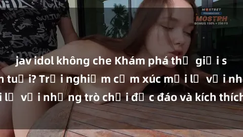 jav idol không che Khám phá thế giới sex trực tuyến: Hơn tuổi? Trải nghiệm cảm xúc mới lạ với những trò chơi độc đáo và kích thích người lớn