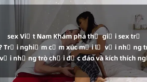 sex Việt Nam Khám phá thế giới sex trực tuyến: Hơn tuổi? Trải nghiệm cảm xúc mới lạ với những trò chơi độc đáo và kích thích người lớn