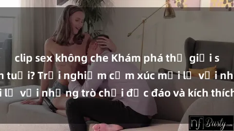 clip sex không che Khám phá thế giới sex trực tuyến: Hơn tuổi? Trải nghiệm cảm xúc mới lạ với những trò chơi độc đáo và kích thích người lớn