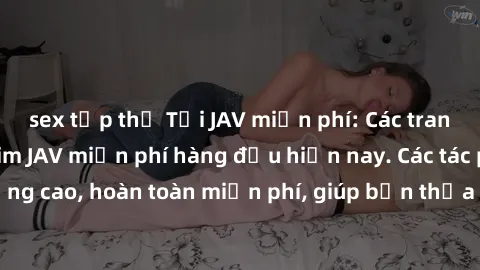 sex tập thể Tải JAV miễn phí: Các trang web cung cấp phim JAV miễn phí hàng đầu hiện nay. Các tác phẩm chất lượng cao, hoàn toàn miễn phí, giúp bạn thỏa mãn niềm đam mê mà không tốn kém.