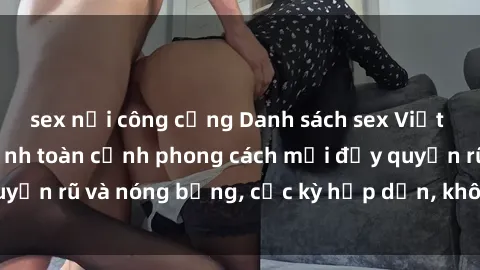 sex nơi công cộng Danh sách sex Việt Nam không che - Ảnh toàn cảnh phong cách mới đầy quyến rũ và nóng bỏng, cực kỳ hấp dẫn, không thể bỏ qua!