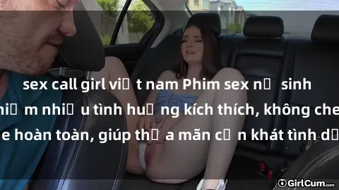 sex call girl việt nam Phim sex nữ sinh mới nhất: Trải nghiệm nhiều tình huống kích thích, không che hoàn toàn, giúp thỏa mãn cơn khát tình dục của các bạn trẻ
