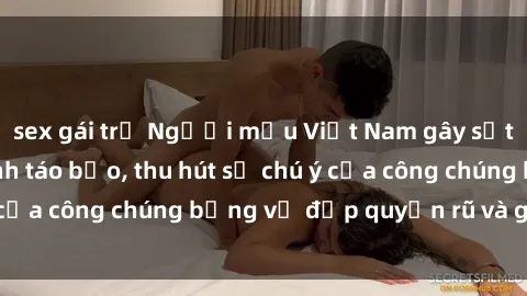 sex gái trẻ Người mẫu Việt Nam gây sốt với loạt shoot ảnh táo bạo, thu hút sự chú ý của công chúng bằng vẻ đẹp quyến rũ và gợi cảm.