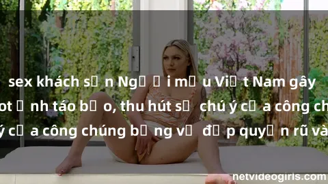 sex khách sạn Người mẫu Việt Nam gây sốt với loạt shoot ảnh táo bạo, thu hút sự chú ý của công chúng bằng vẻ đẹp quyến rũ và gợi cảm.