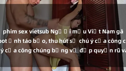 phim sex vietsub Người mẫu Việt Nam gây sốt với loạt shoot ảnh táo bạo, thu hút sự chú ý của công chúng bằng vẻ đẹp quyến rũ và gợi cảm.
