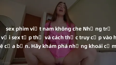sex phim việt nam không che Những trải nghiệm mới lạ với sex tập thể và cách thức truy cập vào hành lang đam mê của bạn. Hãy khám phá những khoái cảm đầy kích thích với tập thể hấp dẫn!
