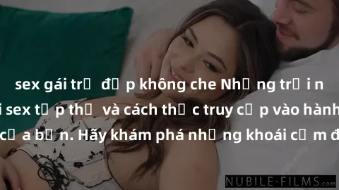 sex gái trẻ đẹp không che Những trải nghiệm mới lạ với sex tập thể và cách thức truy cập vào hành lang đam mê của bạn. Hãy khám phá những khoái cảm đầy kích thích với tập thể hấp dẫn!