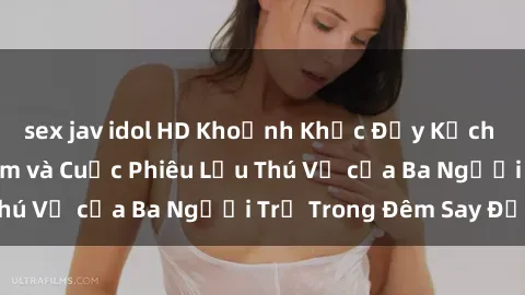 sex jav idol HD Khoảnh Khắc Đầy Kịch Tính: Sex  Việt Nam và Cuộc Phiêu Lưu Thú Vị của Ba Người Trẻ Trong Đêm Say Đắm