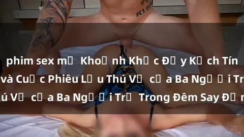 phim sex mỹ Khoảnh Khắc Đầy Kịch Tính: Sex  Việt Nam và Cuộc Phiêu Lưu Thú Vị của Ba Người Trẻ Trong Đêm Say Đắm
