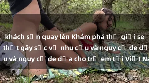 khách sạn quay lén Khám phá thế giới sex loli Việt Nam: Sự thật gây sốc về nhu cầu và nguy cơ đe dọa cho trẻ em tại Việt Nam