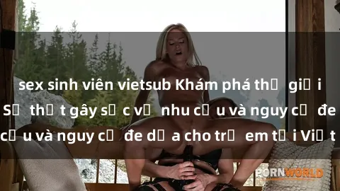 sex sinh viên vietsub Khám phá thế giới sex loli Việt Nam: Sự thật gây sốc về nhu cầu và nguy cơ đe dọa cho trẻ em tại Việt Nam