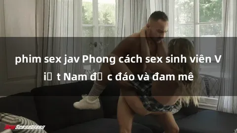 phim sex jav Phong cách sex sinh viên Việt Nam độc đáo và đam mê